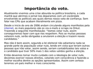 Importância do voto. Atualmente vivemos uma crise absurda na política brasileira, a cada manhã que abrimos o jornal nos deparamos com um escândalo envolvendo os políticos aos quais demos nosso voto de confiança. Sem falar nas CPIs que acabam literalmente em pizza. Desde o inicio do ano de 2006 andam circulando alguns manifestos pela  internet , os mais populares são os via e-mails e scraps no Orkut. Trazendo a seguinte manifestação: “Vamos votar nulo, assim conseguiremos fazer com que nos respeitem. Pois se muitas pessoas votarem nulo, serão obrigados a anularem a eleição e trazem novos candidatos.” Mas não é bem assim, segundo a lei eleitoral não adiantaria nada se grande parte da população votar nulo, tendo em vista que teriam outras pessoas que irão votar, assim sendo, seriam contabilizados tais votos e o candidato que tiver 50% mais 1 dos votos validos ganha a eleição.  Então devemos tomar muito cuidado com a ideologia de votar nulo, devemos exercer nossos direitos, votando com consciência e fazendo a melhor escolha dentre as opções apresentadas. Assim com certeza teremos um país melhor e mais consciente. 