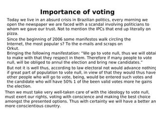 Importance of voting Today we live in an absurd crisis in Brazilian politics, every morning we open the newspaper we are faced with a scandal involving politicians to whom we gave our trust. Not to mention the IPCs that end up literally on pizza. Since the beginning of 2006 some manifestos walk circling the Internet, the most popular s? To the e-mails and scraps on Orkut. Bringing the following manifestation: “We go to vote null, thus we will obtain to make with that they respect in them. Therefore if many people to vote null, will be obliged to annul the election and bring new candidates.” But not it is well thus, according to law electoral not would advance nothing if great part of population to vote null, in view of that they would thus have other people who will go to vote, being, would be entered such votes and the candidate who will have 50% 1 of the been valid votes more he gains the election. Then we must take very well-taken care of with the ideology to vote null, must exert our rights, voting with conscience and making the best choice amongst the presented options. Thus with certainty we will have a better and more conscientious country. 