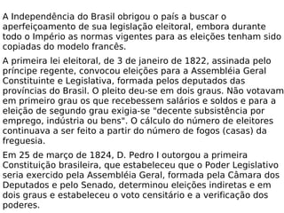 A Independência do Brasil obrigou o país a buscar o aperfeiçoamento de sua legislação eleitoral, embora durante todo o Império as normas vigentes para as eleições tenham sido copiadas do modelo francês.  A primeira lei eleitoral, de 3 de janeiro de 1822, assinada pelo príncipe regente, convocou eleições para a Assembléia Geral Constituinte e Legislativa, formada pelos deputados das províncias do Brasil. O pleito deu-se em dois graus. Não votavam em primeiro grau os que recebessem salários e soldos e para a eleição de segundo grau exigia-se "decente subsistência por emprego, indústria ou bens". O cálculo do número de eleitores continuava a ser feito a partir do número de fogos (casas) da freguesia. Em 25 de março de 1824, D. Pedro I outorgou a primeira Constituição brasileira, que estabeleceu que o Poder Legislativo seria exercido pela Assembléia Geral, formada pela Câmara dos Deputados e pelo Senado, determinou eleições indiretas e em dois graus e estabeleceu o voto censitário e a verificação dos poderes. 