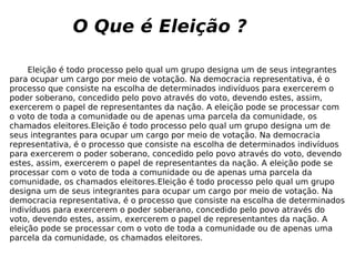O Que é Eleição ? Eleição é todo processo pelo qual um grupo designa um de seus integrantes para ocupar um cargo por meio de votação. Na democracia representativa, é o processo que consiste na escolha de determinados indivíduos para exercerem o poder soberano, concedido pelo povo através do voto, devendo estes, assim, exercerem o papel de representantes da nação. A eleição pode se processar com o voto de toda a comunidade ou de apenas uma parcela da comunidade, os chamados eleitores.Eleição é todo processo pelo qual um grupo designa um de seus integrantes para ocupar um cargo por meio de votação. Na democracia representativa, é o processo que consiste na escolha de determinados indivíduos para exercerem o poder soberano, concedido pelo povo através do voto, devendo estes, assim, exercerem o papel de representantes da nação. A eleição pode se processar com o voto de toda a comunidade ou de apenas uma parcela da comunidade, os chamados eleitores.Eleição é todo processo pelo qual um grupo designa um de seus integrantes para ocupar um cargo por meio de votação. Na democracia representativa, é o processo que consiste na escolha de determinados indivíduos para exercerem o poder soberano, concedido pelo povo através do voto, devendo estes, assim, exercerem o papel de representantes da nação. A eleição pode se processar com o voto de toda a comunidade ou de apenas uma parcela da comunidade, os chamados eleitores. 