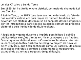 Lei dos Círculos e Lei do Terço Em 1855, foi instituído o voto distrital, por meio da chamada Lei dos Círculos. A Lei do Terço, de 1875 (que tem seu nome derivado do fato de que o eleitor votava em dois terços do número total dos que deveriam ser eleitos), destacou-se do conjunto das leis imperiais por ter introduzido a participação da justiça comum no processo eleitoral e pela instituição do título eleitoral. A legislação vigente durante o Império possibilitou à opinião pública exigir eleições diretas e criticar os abusos e as fraudes. O novo quadro eleitoral levou o Conselheiro Saraiva a reformá-la, encarregando Ruy Barbosa de redigir o projeto da nova lei, de nº 3.029/81, que ficou conhecida como Lei Saraiva. Ela aboliu as eleições indiretas e confiou o alistamento à magistratura, extinguindo as juntas paroquiais de qualificação . 