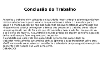 Conclusão do Trabalho Achamos o trabalho com conteudo e capacidade importante pra agente que é jovem termos sabedoria em quem votar e no que votamos e saber o q é melhor para o  Brasil e o mundo,apesar de hoje não sabermos em quem estamos votamos por que ninguem ta na cabeça de ninguem e temos que pesquisar o trabalho deles refazer  uma pesquisa do que ele fez e do que ele prometeu fazer e não fez  do que ele ira  e se é certo ele fazer ou não.O Brasil e mundo precisa de alguem com uma capacida- de instantânea pra fazer o que o povo necessita. O candidato que você vota tem capacidade de fazer,tem capacidade de  trabalhar honestamente juntamente com as opinioes e sabe trabalahar sobre pres- são?É na hora de votar vote com consiência e sabedoria pesquise,questione e princi- palmente vote naquilo que você acha certo. OBRIGADO!  