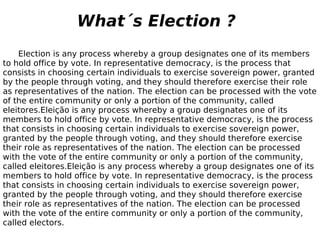 Election is any process whereby a group designates one of its members to hold office by vote. In representative democracy, is the process that consists in choosing certain individuals to exercise sovereign power, granted by the people through voting, and they should therefore exercise their role as representatives of the nation. The election can be processed with the vote of the entire community or only a portion of the community, called eleitores.Eleição is any process whereby a group designates one of its members to hold office by vote. In representative democracy, is the process that consists in choosing certain individuals to exercise sovereign power, granted by the people through voting, and they should therefore exercise their role as representatives of the nation. The election can be processed with the vote of the entire community or only a portion of the community, called eleitores.Eleição is any process whereby a group designates one of its members to hold office by vote. In representative democracy, is the process that consists in choosing certain individuals to exercise sovereign power, granted by the people through voting, and they should therefore exercise their role as representatives of the nation. The election can be processed with the vote of the entire community or only a portion of the community, called electors. What´s Election ? 