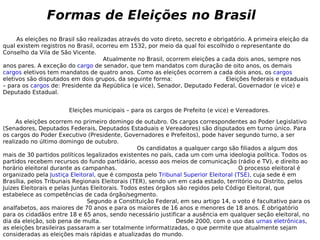 As eleições no Brasil são realizadas através do voto direto, secreto e obrigatório. A primeira eleição da qual existem registros no Brasil, ocorreu em 1532, por meio da qual foi escolhido o representante do Conselho da Vila de São Vicente.  Atualmente no Brasil, ocorrem eleições a cada dois anos, sempre nos anos pares. A exceção do  cargo  de senador, que tem mandatos com duração de oito anos, os demais  cargos  eletivos tem mandatos de quatro anos. Como as eleições ocorrem a cada dois anos, os  cargos  eletivos são disputados em dois grupos, da seguinte forma:  Eleições federais e estaduais – para os  cargos  de: Presidente da República (e vice), Senador, Deputado Federal, Governador (e vice) e Deputado Estadual.  Eleições municipais – para os cargos de Prefeito (e vice) e Vereadores. As eleições ocorrem no primeiro domingo de outubro. Os cargos correspondentes ao Poder Legislativo (Senadores, Deputados Federais, Deputados Estaduais e Vereadores) são disputados em turno único. Para os cargos do Poder Executivo (Presidente, Governadores e Prefeitos), pode haver segundo turno, a ser realizado no último domingo de outubro.  Os candidatos a qualquer cargo são filiados a algum dos mais de 30 partidos políticos legalizados existentes no país, cada um com uma ideologia política. Todos os partidos recebem recursos do fundo partidário, acesso aos meios de comunicação (rádio e TV), e direito ao horário eleitoral durante as campanhas.  O processo eleitoral é organizado pela  Justiça Eleitoral , que é composta pelo  Tribunal Superior Eleitoral (TSE) , cuja sede é em Brasília, pelos Tribunais Regionais Eleitorais (TER), sendo um em cada estado, território ou Distrito, pelos Juizes Eleitorais e pelas Juntas Eleitorais. Todos estes órgãos são regidos pelo Código Eleitoral, que estabelece as competências de cada órgão/segmento.  Segundo a Constituição Federal, em seu artigo 14, o voto é facultativo para os analfabetos, aos maiores de 70 anos e para os maiores de 16 anos e menores de 18 anos. É obrigatório para os cidadãos entre 18 e 65 anos, sendo necessário justificar a ausência em qualquer seção eleitoral, no dia da eleição, sob pena de multa.  Desde 2000, com o uso das  urnas eletrônicas , as eleições brasileiras passaram a ser totalmente informatizadas, o que permite que atualmente sejam consideradas as eleições mais rápidas e atualizadas do mundo. Formas de Eleições no Brasil 