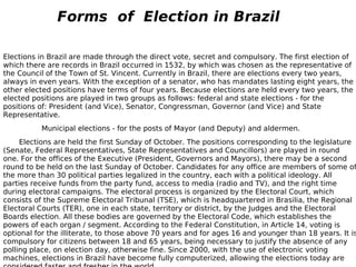 Elections in Brazil are made through the direct vote, secret and compulsory. The first election of which there are records in Brazil occurred in 1532, by which was chosen as the representative of the Council of the Town of St. Vincent. Currently in Brazil, there are elections every two years, always in even years. With the exception of a senator, who has mandates lasting eight years, the other elected positions have terms of four years. Because elections are held every two years, the elected positions are played in two groups as follows: federal and state elections - for the positions of: President (and Vice), Senator, Congressman, Governor (and Vice) and State Representative.                    Municipal elections - for the posts of Mayor (and Deputy) and aldermen.          Elections are held the first Sunday of October. The positions corresponding to the legislature (Senate, Federal Representatives, State Representatives and Councillors) are played in round one. For the offices of the Executive (President, Governors and Mayors), there may be a second round to be held on the last Sunday of October. Candidates for any office are members of some of the more than 30 political parties legalized in the country, each with a political ideology. All parties receive funds from the party fund, access to media (radio and TV), and the right time during electoral campaigns. The electoral process is organized by the Electoral Court, which consists of the Supreme Electoral Tribunal (TSE), which is headquartered in Brasilia, the Regional Electoral Courts (TER), one in each state, territory or district, by the Judges and the Electoral Boards election. All these bodies are governed by the Electoral Code, which establishes the powers of each organ / segment. According to the Federal Constitution, in Article 14, voting is optional for the illiterate, to those above 70 years and for ages 16 and younger than 18 years. It is compulsory for citizens between 18 and 65 years, being necessary to justify the absence of any polling place, on election day, otherwise fine. Since 2000, with the use of electronic voting machines, elections in Brazil have become fully computerized, allowing the elections today are considered faster and fresher in the world. Forms  of  Election in Brazil 