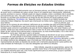 A eleições começam efetivamente com as famosas prévias, em todos os Estados, para escolha de quem será o candidato de cada p artido. Esse é um aspecto bem interessante, sobretudo quando acontece o caucus, método usado em alguns estados, onde o candidato não é escolhido precisamente por voto, mas pelo número de partidários que consegue reunir em torno de sí, durante as reuniões que acontecem ao longo do dia das prévias em locais públicos como escolas, bibliotecas,  faculdades , etc. Segundo consta, o caucus é um hábito herdado de costumes tribais indígenas. Era assim que chamavam os índios norte-americanos as reuniões de seus líderes.  Com as prévias, que iniciam-se no começo do ano eleitoral, defininem-se os candidos dos dois principais partidos, o Democrata e o Republicano, que concorrerão às eleições gerais. Nos EUA, qualquer cidadão também pode concorrer à presidênca do país de forma independente, sem estar filiado a um partido, desde que seja norte-americano nato e maior de 35 anos. Mas a polarização na luta pelo poder se dar mesmo entre democratas e republicanos, os mais endinheirados, e lá o voto não é obrigatório, como aqui. Vota quem quer e se quiser.  Ao final das prévias, quando todos os Estados já decidiram-se por seus candidatos, o vencedor de cada partido é anunciado candidato às eleições gerais, que acontecem em novembro, e após esta disputa, os candidatos passam ainda por outro  processo  decisário: o voto do colégio eleitoral dos delegados, que é formado por 538 membros, eleitos pelo povo, com representantes de todos os Estados de acordo com o tamanho populacional e peso político de cada Unidade da Federação. É o voto dos delegados que define as eleições.  Este método, segundo os especialistas, apesar de em tese desfavorecer a vontade popular, garante maior força a formação federativa do país. É um modelo estranho para nós, mas muito significativo para os americanos, já que a questão federativa lá, é muito importante. Formas de Eleições no Estados Unidos 
