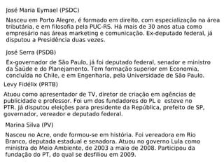 José Maria Eymael (PSDC) Nasceu em Porto Alegre, é formado em direito, com especialização na área tributária, e em filosofia pela PUC-RS. Há mais de 30 anos atua como empresário nas áreas marketing e comunicação. Ex-deputado federal, já disputou a Presidência duas vezes. José Serra (PSDB) Ex-governador de São Paulo, já foi deputado federal, senador e ministro da Saúde e do Planejamento. Tem formação superior em Economia, concluída no Chile, e em Engenharia, pela Universidade de São Paulo. Levy Fidélix (PRTB) Atuou como apresentador de TV, diretor de criação em agências de publicidade e professor. Foi um dos fundadores do PL e  esteve no PTR. Já disputou eleições para presidente da República, prefeito de SP, governador, vereador e deputado federal. Marina Silva (PV) Nasceu no Acre, onde formou-se em história. Foi vereadora em Rio Branco, deputada estadual e senadora. Atuou no governo Lula como ministra do Meio Ambiente, de 2003 a maio de 2008. Participou da fundação do PT, do qual se desfiliou em 2009. 