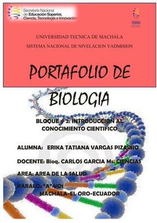 UNIVERSIDAD TECNICA DE MACHALA
SISTEMA NACIONAL DE NIVELACION YADMISION
PORTAFOLIO DE
BIOLOGIA
BLOQUE # 2: INTRODUCCION AL
CONOCIMIENTO CIENTIFICO
ALUMNA: ERIKA TATIANA VARGAS PIZARRO
DOCENTE: Bioq. CARLOS GARCIA Ms. CIENCIAS
AREA: AREA DE LA SALUD
PARALO: “A” VO1
MACHALA-EL ORO-ECUADOR
 