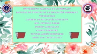 UNIVERSIDAD NACIONAL DE CHIMBORAZO
FACULTAD DE CIENCIAS DE LA EDUCACIÓN HUMANAS Y
TECNOLOGÍAS
CARRERA DE PSICOLOGÍA EDUCATIVA
MSC. PATRICIO TOBAR
DISEÑO CURRICULAR
CUARTO SEMESTRE
TATIANA ALBÁN HERNÁNDEZ
ABRIL 2017 -AGOSTO 2017
 