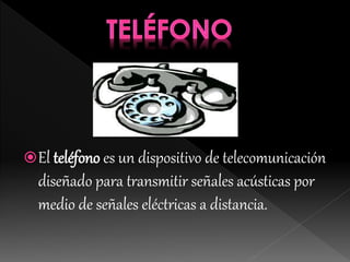 El teléfono es un dispositivo de telecomunicación
diseñado para transmitir señales acústicas por
medio de señales eléctricas a distancia.
 
