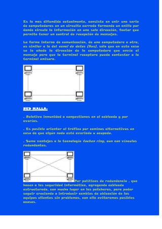 Es la mas difundida actualmente, consiste en unir una serie
de computadoras en un circuito cerrado formando un anillo por
donde circula la información en una sola dirección, factor que
permite tener un control de recepción de mensajes.
La forma interna de comunicación, de una computadora a otra,
es similar a la del canal de datos (Bus), sólo que en este caso
se le añade la dirección de la computadora que envía el
mensaje para que la terminal receptora pueda contestar a la
terminal emisora.
RED MALLA:
. Relativa inmunidad a congestiones en el cableado y por
averías.
. Es posible orientar el tráfico por caminos alternativos en
caso de que algún nodo esté averiado u ocupado.
. Suma ventajas a la tecnología tocken ring, aun con vínculos
redundantes.
Por políticas de redundancia , que
hacen a las seguridad informática, agregando cableado
estructurado, con mucho lugar en las patcheras, para poder
seguir creciendo o introducir cambios de ubicación de los
equipos clientes sin problemas, con ella evitaremos posibles
acosos.
 