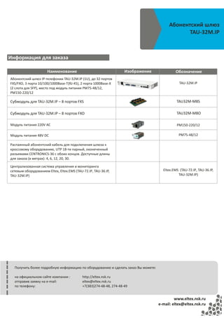 Абонентский шлюз
                                                                                              TAU-32M.IP



Информация для заказа

                      Наименование                                   Изображение            Обозначение
Абонентский шлюз IP-телефонии TAU-32M.IP (1U), до 32 портов
FXS/FXO, 3 порта 10/100/1000Base-T(RJ-45), 2 порта 1000Base-X                                  TAU-32M.IP
(2 слота для SFP), место под модуль питания PM75-48/12,
PM150-220/12

Субмодуль для TAU-32M.IP – 8 портов FXS                                                      TAU32M‐M8S

Субмодуль для TAU-32M.IP – 8 портов FXO                                                      TAU32M‐M8O

Модуль питания 220V AC                                                                       PM150-220/12

Модуль питания 48V DC                                                                         PM75-48/12

Распаянный абонентский кабель для подключения шлюза к
кроссовому оборудованию, UTP 18-ти парный, оконеченный
разъемами CENTRONICS-36 с обоих концов. Доступные длины
для заказа (в метрах): 4, 6, 12, 20, 30.

Централизованная система управления и мониторинга
сетевым оборудованием Eltex, Eltex.EMS (TAU-72.IP, TAU-36.IP,                        Eltex.EMS (TAU-72.IP, TAU-36.IP,
TAU-32M.IP)                                                                                   TAU-32M.IP)




  Получить более подробную информацию по оборудованию и сделать заказ Вы можете:

  на официальном сайте компании :           http://eltex.nsk.ru
  отправив заявку на e-mail:                eltex@eltex.nsk.ru
  по телефону:                              +7(383)274-48-48, 274-48-49


                                                                                            www.eltex.nsk.ru
                                                                                   e-mail: eltex@eltex.nsk.ru
 