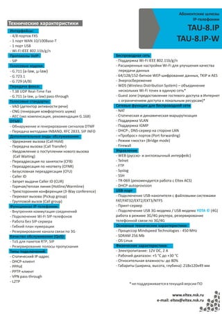Абонентские шлюзы
                                                                                         IP-телефонии
Технические характеристики
Интерфейсы:                                                                         TAU-8.IP
- 4/8 портов FXS
- 1 порт WAN 10/100Base-T                                                         TAU-8.IP-W
- 1 порт USB
- Wi-Fi IEEE 802.11b/g/n
Протоколы VoIP:                                  Беспроводная сеть
- SIP                                            - Поддержка Wi-Fi IEEE 802.11b/g/n
Голосовые кодеки:                                - Расширенные настройки Wi-Fi для улучшения качества
- G.711 (a-law, µ-law)                             передачи данных
- G.723.1                                        - 64/128/152‐битное WEP‐шифрование данных, TKIP и AES
- G.729 (A/B)                                    - Энергосбережение
Передача факса:                                  - WDS (Wireless Distribution System) – объединение
- T.38 UDP Real-Time Fax                           нескольких Wi-Fi точек в единую сеть*
- G.711 (a-law, µ-law) pass-through              - Guest zone (предоставление гостевого доступа в Интернет
Голосовые стандарты:                               с ограничением доступа к локальным ресурсам)*
- VAD (детектор активности речи)                 Сетевые функции для беспроводной сети
- CNG (генерация комфортного шума)               - NAT
- AEC (эхо компенсация, рекомендация G.168)      - Статическая и динамическая маршрутизация
DTMF:                                            - Поддержка VLAN
- Обнаружение и генерирование сигналов DTMF      - Поддержка IGMP
- Передача методами INBAND, RFC 2833, SIP INFO   - DHCP-, DNS-сервер на стороне LAN
Дополнительные виды обслуживания:                - «Проброс» портов (Port forwarding)
- Удержание вызова (Call Hold)                   - Режим «моста» (Bridge mode)
- Передача вызова (Call Transfer)                - Firewall
- Уведомление о поступлении нового вызова        Управление
   (Call Waiting)                                - WEB (русско- и англоязычный интерфейс)
- Переадресация по занятости (CFB)               - Telnet
- Переадресация по неответу (CFNR)               - FTP
- Безусловная переадресация (CFU)                - Syslog
- Caller ID                                      - SSH
- Запрет выдачи Caller ID (CLIR)                 - TR-069 (рекомендуется работа с Eltex ACS)
- Горячая/теплая линия (Hotline/Warmline)        - DHCP-autoprovision
- Трехсторонняя конференция (3-Way conference)   USB-порт
- Перехват вызова (Pickup group)                 - Подключение USB-накопителя с файловыми системами
- Групповой вызов (Сall group)                   FAT/FAT32/EXT2/EXT3/NTFS
Функционал IP-телефонии:                         - Принт-сервер
- Внутренняя коммутация соединений               - Подключение USB 3G-модема / USB модема YOTA © (4G)
- Подключение Wi-Fi SIP-телефонов                работа в режиме 3G/4G роутера, резервирование
- Работа без SIP-сервера                         телефонной связи по 3G/4G
- Гибкий план нумерации                          Основные технические характеристики:
- Резервирование канала связи по 3G              - Процессор Mindspeed Technologies - 450 MHz
Качество обслуживания (QoS):                     - SDRAM 256 Mb
- ToS для пакетов RTP, SIP                       - OS Linux
- Резервирование полосы пропускания              Физические характеристики:
Типы подключений:                                - Электропитание: 12V DC, 2 A
- Статический IP-адрес                           - Рабочий диапазон: +5 °С до +30 °С
- DHCP-клиент                                    - Относительная влажность: до 80%
- PPPoE                                          - Габариты (ширина, высота, глубина): 218х120х49 мм
- PPTP-клиент
- VPN pass-through
- L2TP
                                                        * не поддерживается в текущей версии ПО

                                                                                www.eltex.nsk.ru
                                                                       e-mail: eltex@eltex.nsk.ru
 