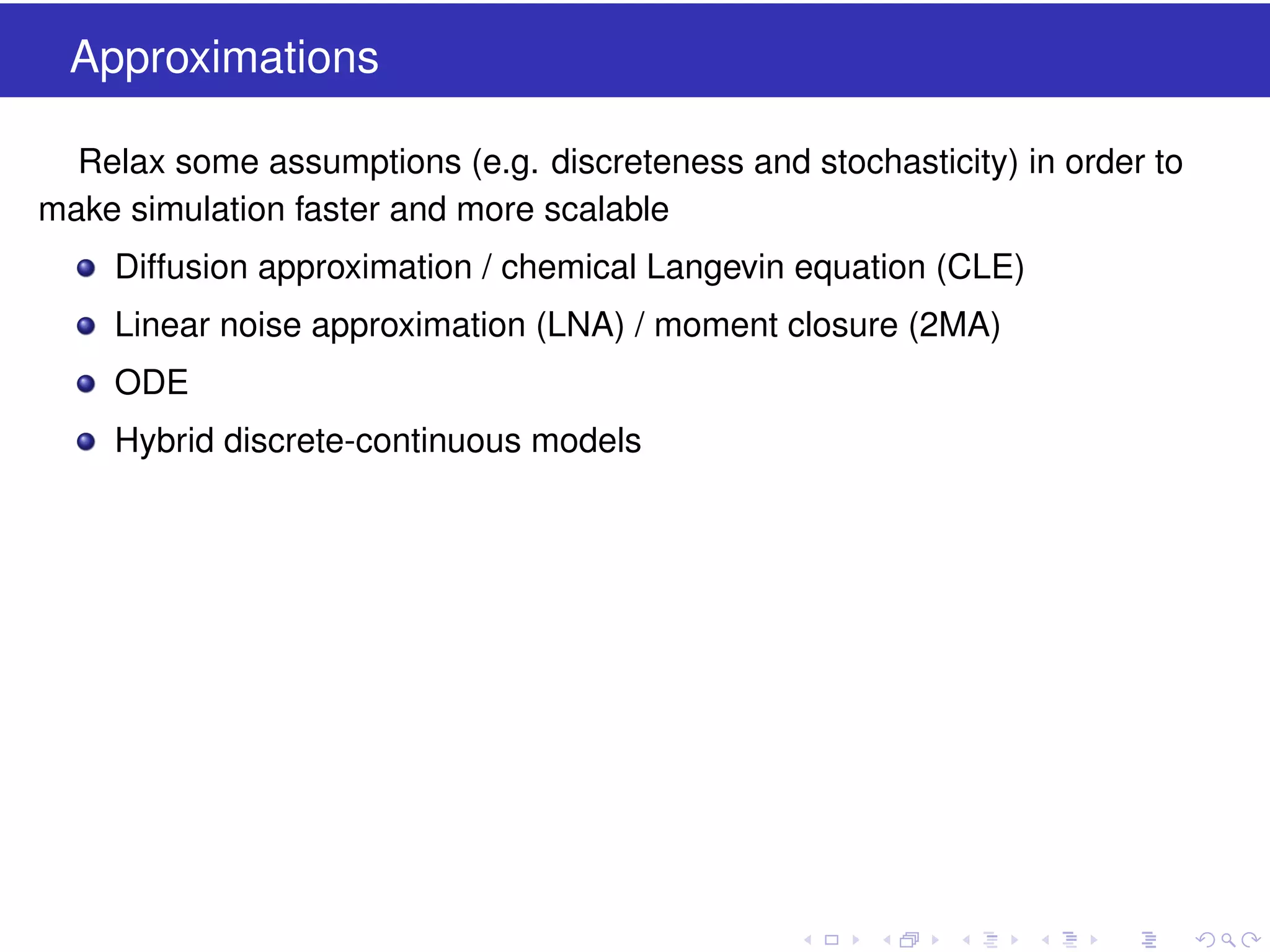Approximations
Relax some assumptions (e.g. discreteness and stochasticity) in order to
make simulation faster and more scalable
Diffusion approximation / chemical Langevin equation (CLE)
Linear noise approximation (LNA) / moment closure (2MA)
ODE
Hybrid discrete-continuous models

 