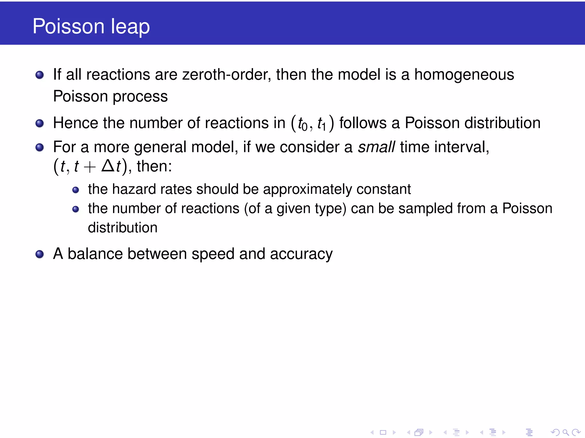 Poisson leap
If all reactions are zeroth-order, then the model is a homogeneous
Poisson process
Hence the number of reactions in (t0 , t1 ) follows a Poisson distribution
For a more general model, if we consider a small time interval,

(t , t + ∆t ), then:
the hazard rates should be approximately constant
the number of reactions (of a given type) can be sampled from a Poisson
distribution

A balance between speed and accuracy

 