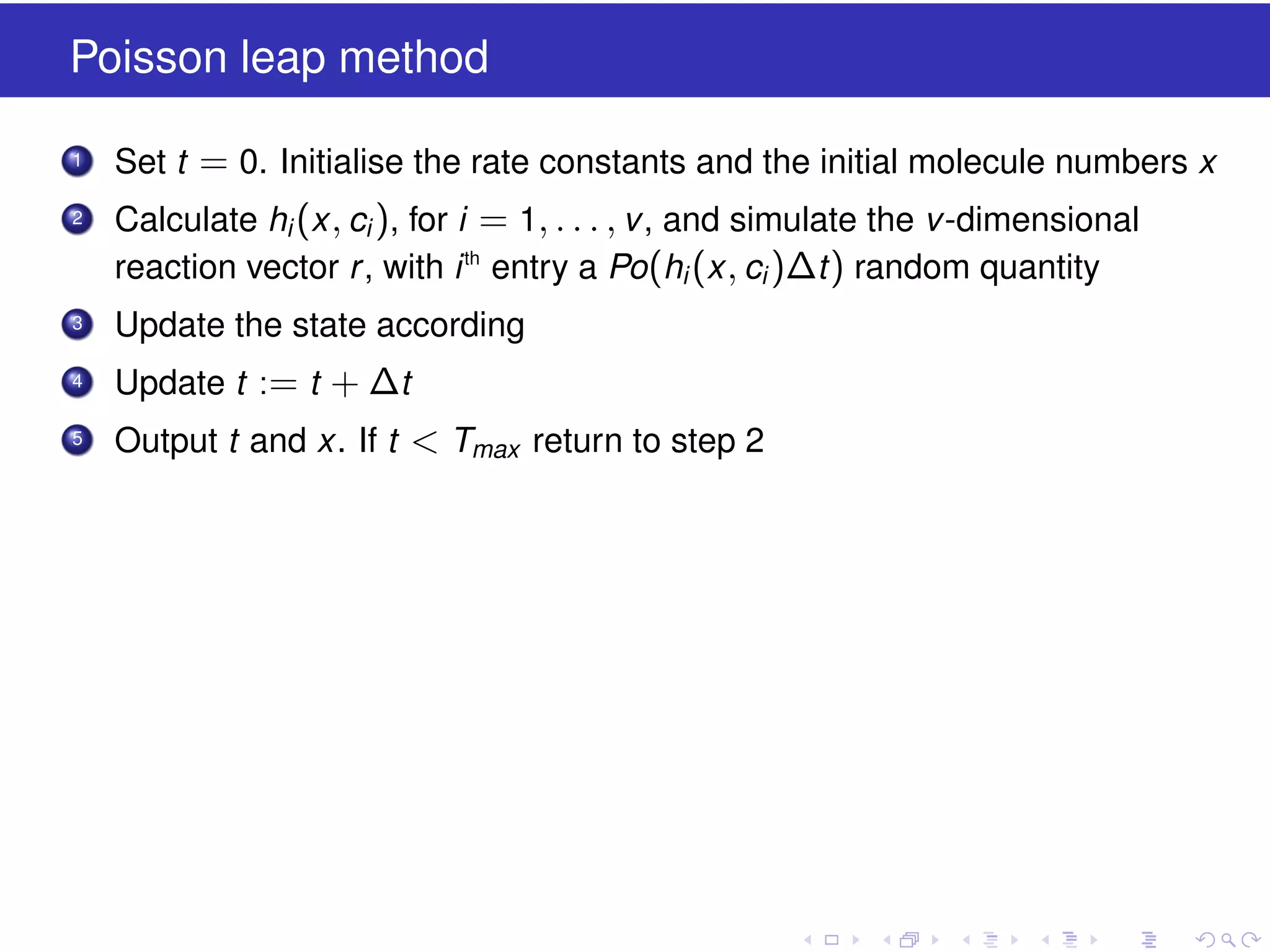 Poisson leap method
1

Set t = 0. Initialise the rate constants and the initial molecule numbers x

2

Calculate hi (x , ci ), for i = 1, . . . , v , and simulate the v -dimensional
reaction vector r , with i th entry a Po(hi (x , ci )∆t ) random quantity

3

Update the state according

4

Update t := t + ∆t

5

Output t and x. If t < Tmax return to step 2

 