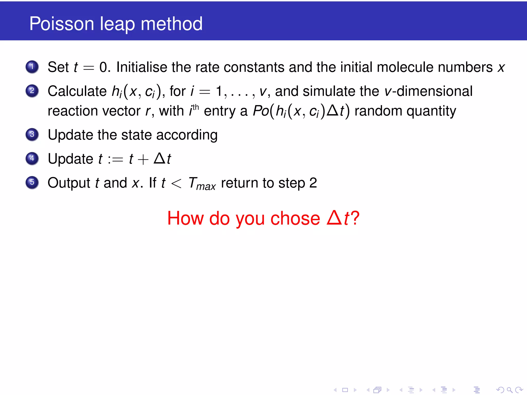 Poisson leap method
1

Set t = 0. Initialise the rate constants and the initial molecule numbers x

2

Calculate hi (x , ci ), for i = 1, . . . , v , and simulate the v -dimensional
reaction vector r , with i th entry a Po(hi (x , ci )∆t ) random quantity

3

Update the state according

4

Update t := t + ∆t

5

Output t and x. If t < Tmax return to step 2

How do you chose ∆t?

 