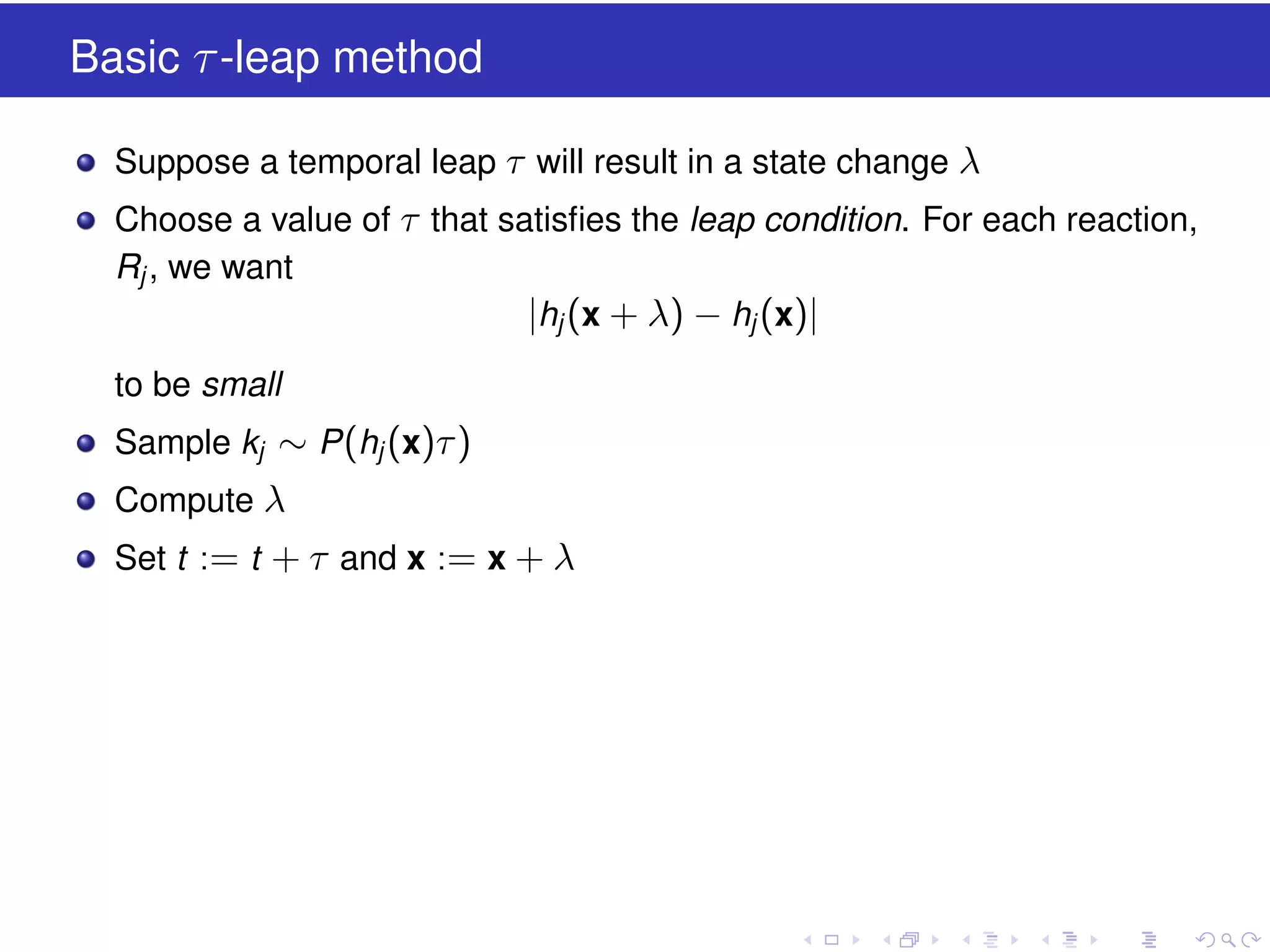 Basic τ -leap method
Suppose a temporal leap τ will result in a state change λ
Choose a value of τ that satisﬁes the leap condition. For each reaction,
Rj , we want
|hj (x + λ) − hj (x)|
to be small
Sample kj ∼ P (hj (x)τ )
Compute λ
Set t := t + τ and x := x + λ

 