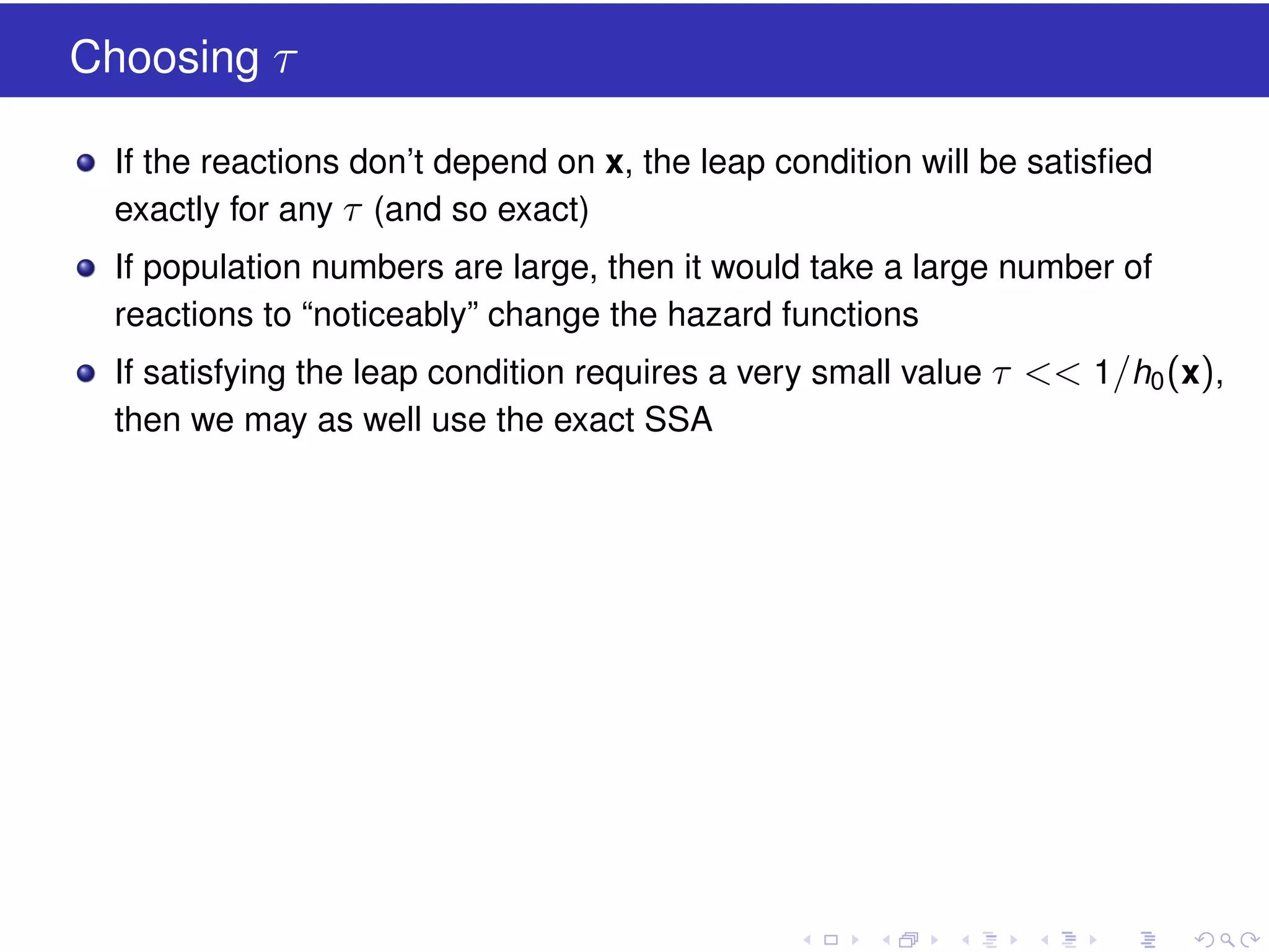 Choosing τ
If the reactions don’t depend on x, the leap condition will be satisﬁed
exactly for any τ (and so exact)
If population numbers are large, then it would take a large number of
reactions to “noticeably” change the hazard functions
If satisfying the leap condition requires a very small value τ << 1/h0 (x),
then we may as well use the exact SSA

 