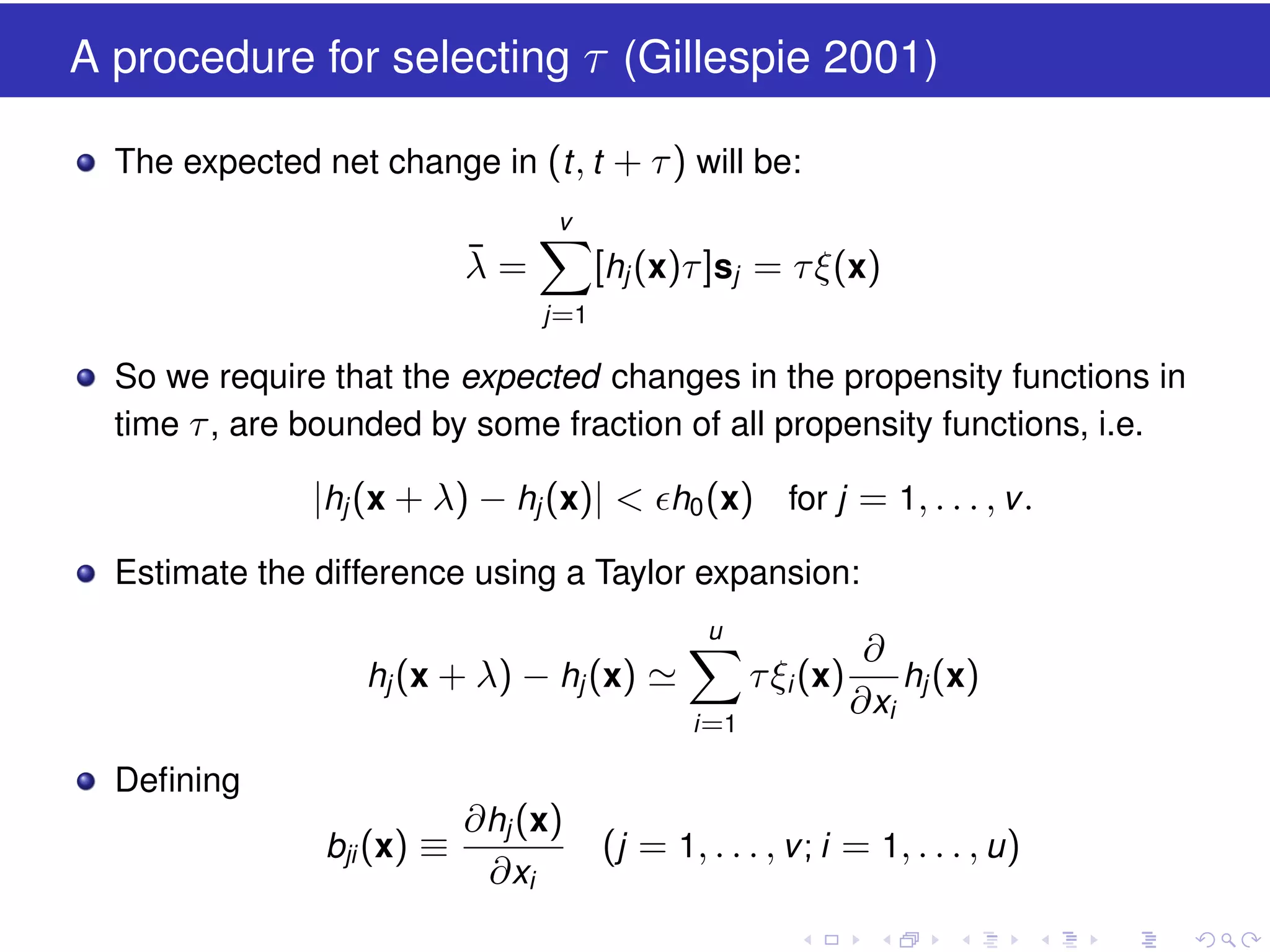 A procedure for selecting τ (Gillespie 2001)
The expected net change in (t , t + τ ) will be:
v

¯
λ=

[hj (x)τ ]sj = τ ξ(x)
j =1

So we require that the expected changes in the propensity functions in
time τ , are bounded by some fraction of all propensity functions, i.e.

|hj (x + λ) − hj (x)| < h0 (x) for j = 1, . . . , v .
Estimate the difference using a Taylor expansion:
u

hj (x + λ) − hj (x)

τ ξi (x)
i =1

∂
hj (x)
∂ xi

Deﬁning
bji (x) ≡

∂ hj (x)
∂ xi

(j = 1, . . . , v ; i = 1, . . . , u )

 