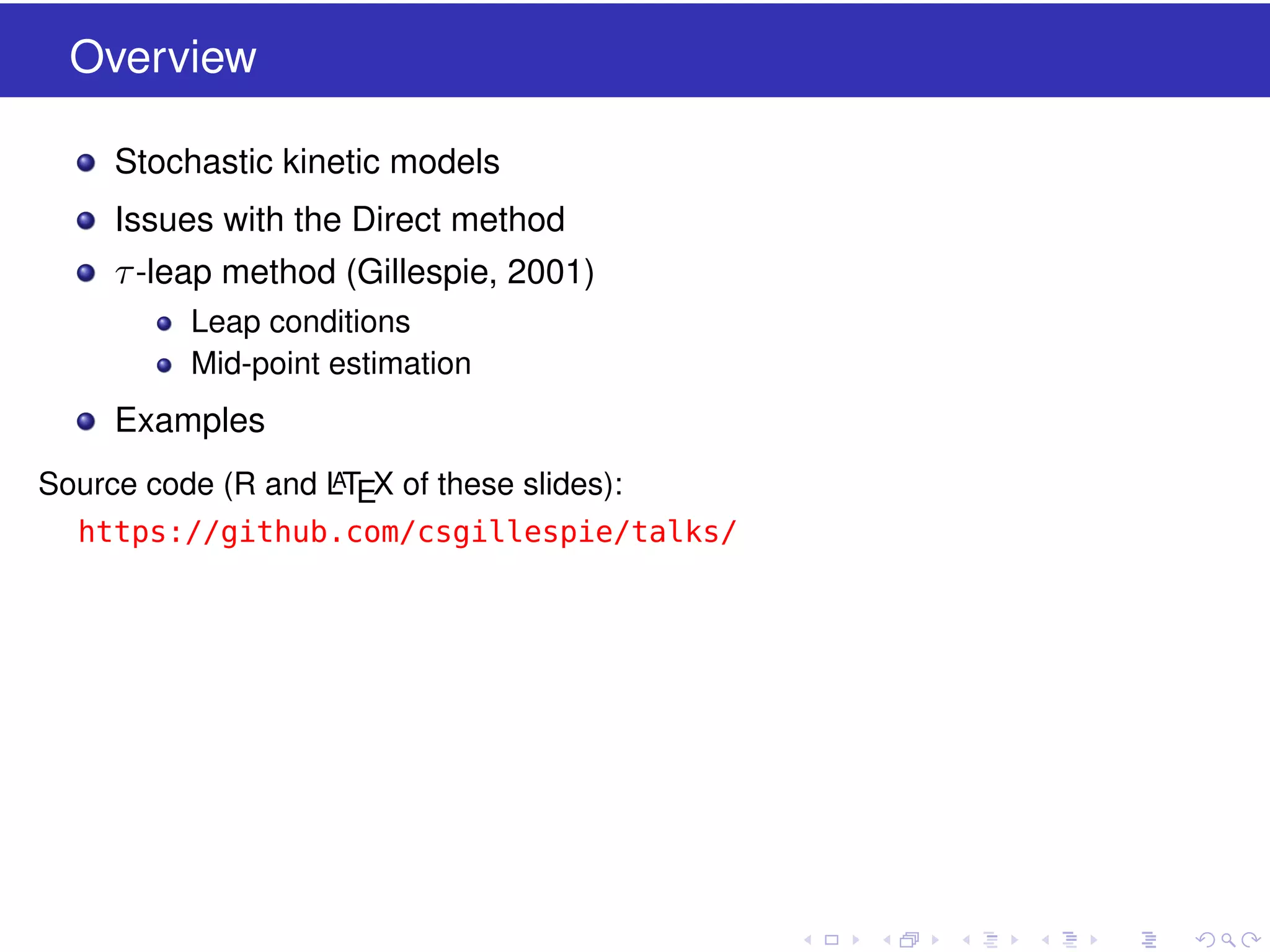 Overview
Stochastic kinetic models
Issues with the Direct method

τ -leap method (Gillespie, 2001)
Leap conditions
Mid-point estimation

Examples
A
Source code (R and LTEX of these slides):

https://github.com/csgillespie/talks/

 