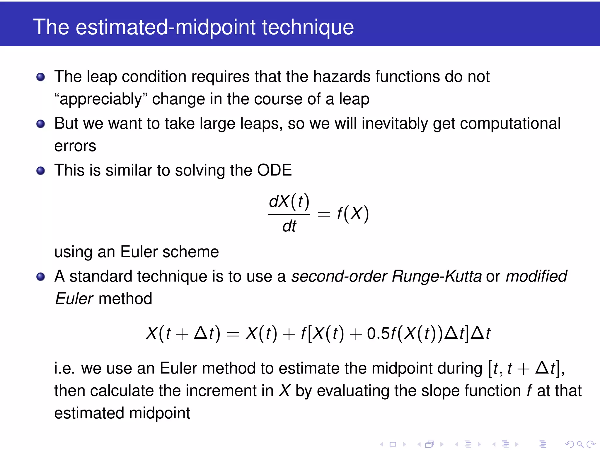 The estimated-midpoint technique
The leap condition requires that the hazards functions do not
“appreciably” change in the course of a leap
But we want to take large leaps, so we will inevitably get computational
errors
This is similar to solving the ODE
dX (t )
dt

= f (X )

using an Euler scheme
A standard technique is to use a second-order Runge-Kutta or modiﬁed
Euler method
X (t + ∆t ) = X (t ) + f [X (t ) + 0.5f (X (t ))∆t ]∆t
i.e. we use an Euler method to estimate the midpoint during [t , t + ∆t ],
then calculate the increment in X by evaluating the slope function f at that
estimated midpoint

 