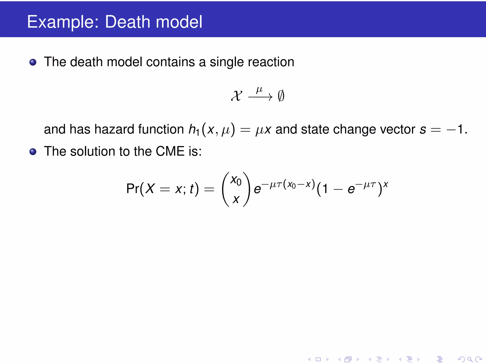 Example: Death model
The death model contains a single reaction
µ

X −→ ∅
−
and has hazard function h1 (x , µ) = µx and state change vector s = −1.
The solution to the CME is:
Pr(X = x ; t ) =

x0
x

e−µτ (x0 −x ) (1 − e−µτ )x

 