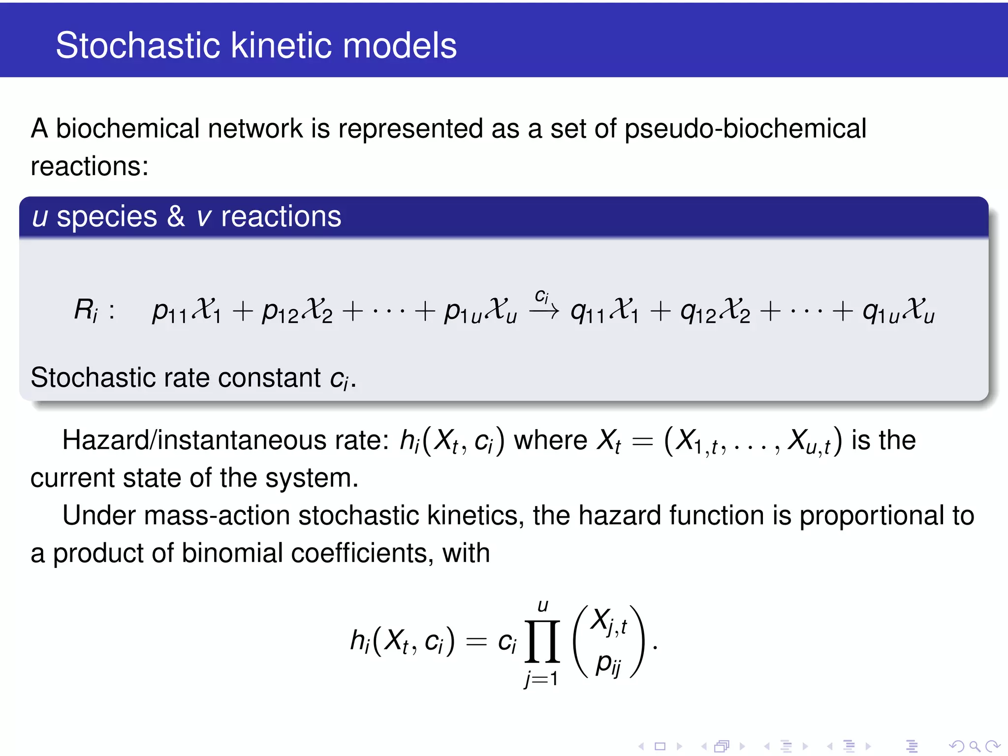 Stochastic kinetic models
A biochemical network is represented as a set of pseudo-biochemical
reactions:

u species & v reactions
Ri :

ci

p11 X1 + p12 X2 + · · · + p1u Xu − q11 X1 + q12 X2 + · · · + q1u Xu
→

Stochastic rate constant ci .
Hazard/instantaneous rate: hi (Xt , ci ) where Xt = (X1,t , . . . , Xu ,t ) is the
current state of the system.
Under mass-action stochastic kinetics, the hazard function is proportional to
a product of binomial coefﬁcients, with
u

hi (Xt , ci ) = ci
j =1

Xj ,t
pij

.

 