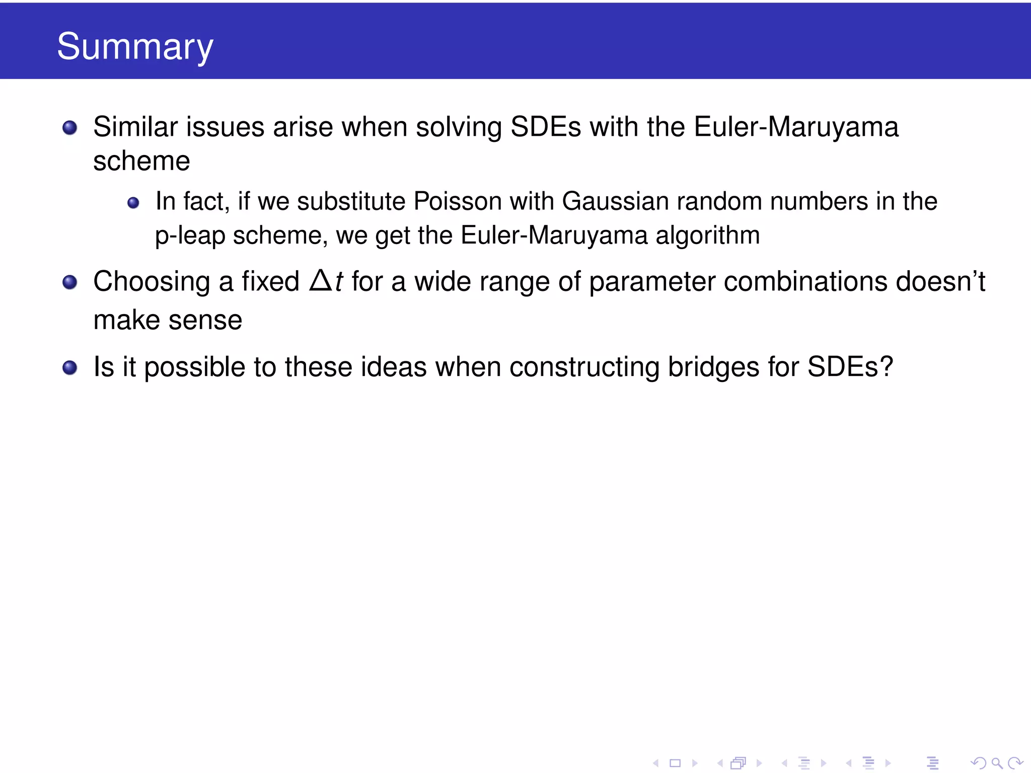 Summary
Similar issues arise when solving SDEs with the Euler-Maruyama
scheme
In fact, if we substitute Poisson with Gaussian random numbers in the
p-leap scheme, we get the Euler-Maruyama algorithm

Choosing a ﬁxed ∆t for a wide range of parameter combinations doesn’t
make sense
Is it possible to these ideas when constructing bridges for SDEs?

 
