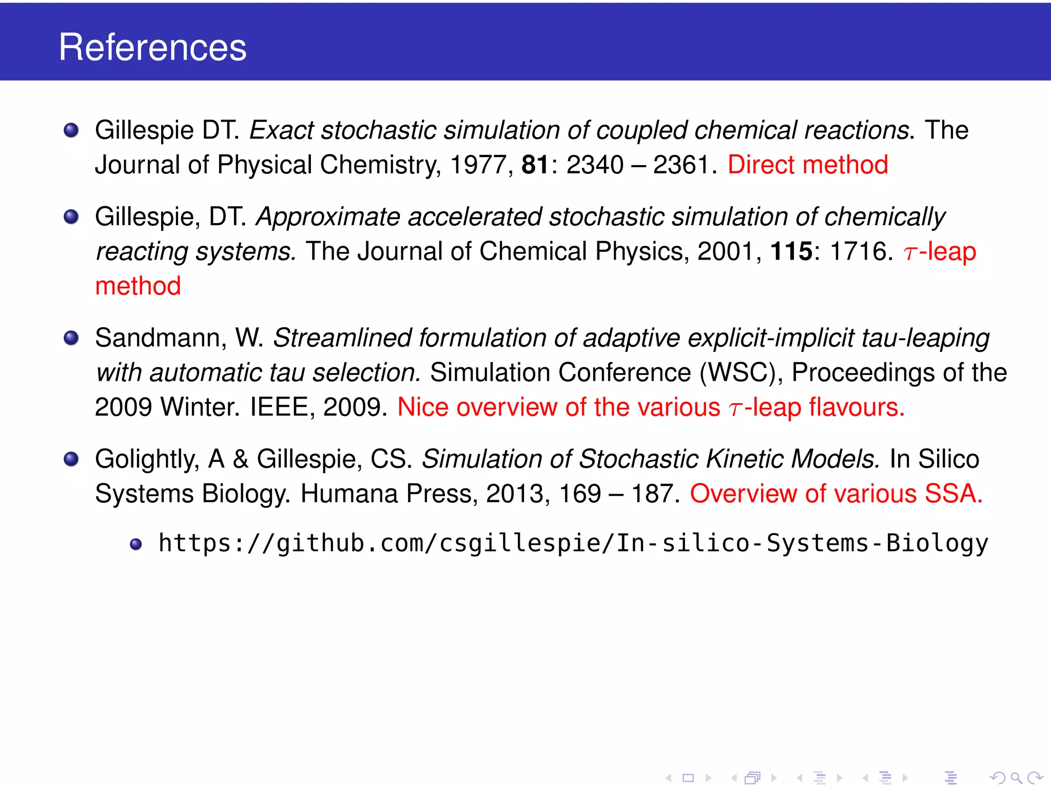 References
Gillespie DT. Exact stochastic simulation of coupled chemical reactions. The
Journal of Physical Chemistry, 1977, 81: 2340 – 2361. Direct method
Gillespie, DT. Approximate accelerated stochastic simulation of chemically
reacting systems. The Journal of Chemical Physics, 2001, 115: 1716. τ -leap
method
Sandmann, W. Streamlined formulation of adaptive explicit-implicit tau-leaping
with automatic tau selection. Simulation Conference (WSC), Proceedings of the
2009 Winter. IEEE, 2009. Nice overview of the various τ -leap ﬂavours.
Golightly, A & Gillespie, CS. Simulation of Stochastic Kinetic Models. In Silico
Systems Biology. Humana Press, 2013, 169 – 187. Overview of various SSA.
https://github.com/csgillespie/In-silico-Systems-Biology

 