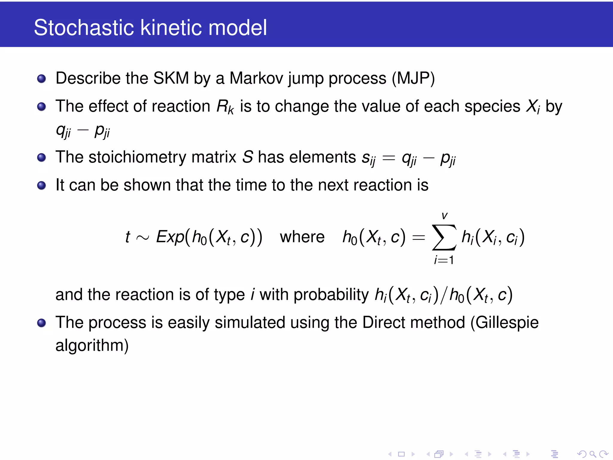 Stochastic kinetic model
Describe the SKM by a Markov jump process (MJP)
The effect of reaction Rk is to change the value of each species Xi by
qji − pji
The stoichiometry matrix S has elements sij = qji − pji
It can be shown that the time to the next reaction is
v

t ∼ Exp(h0 (Xt , c )) where

h0 (Xt , c ) =

hi (Xi , ci )
i =1

and the reaction is of type i with probability hi (Xt , ci )/h0 (Xt , c )
The process is easily simulated using the Direct method (Gillespie
algorithm)

 