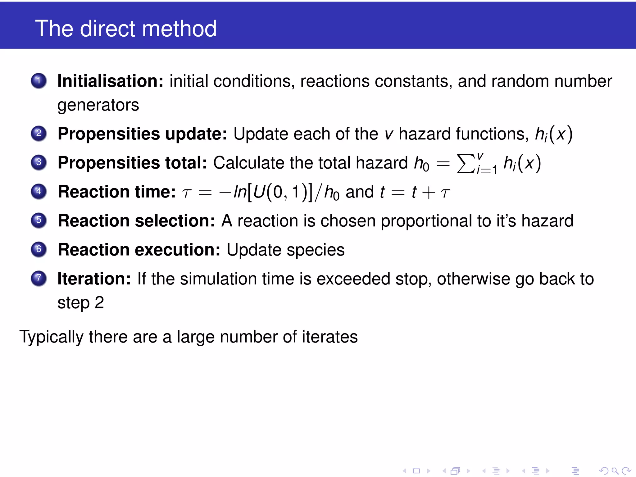 The direct method
1

Initialisation: initial conditions, reactions constants, and random number
generators

2

Propensities update: Update each of the v hazard functions, hi (x )

3

Propensities total: Calculate the total hazard h0 =

4

Reaction time: τ = −ln[U (0, 1)]/h0 and t = t + τ

5

Reaction selection: A reaction is chosen proportional to it’s hazard

6

Reaction execution: Update species

7

Iteration: If the simulation time is exceeded stop, otherwise go back to
step 2

Typically there are a large number of iterates

v
i =1

hi (x )

 