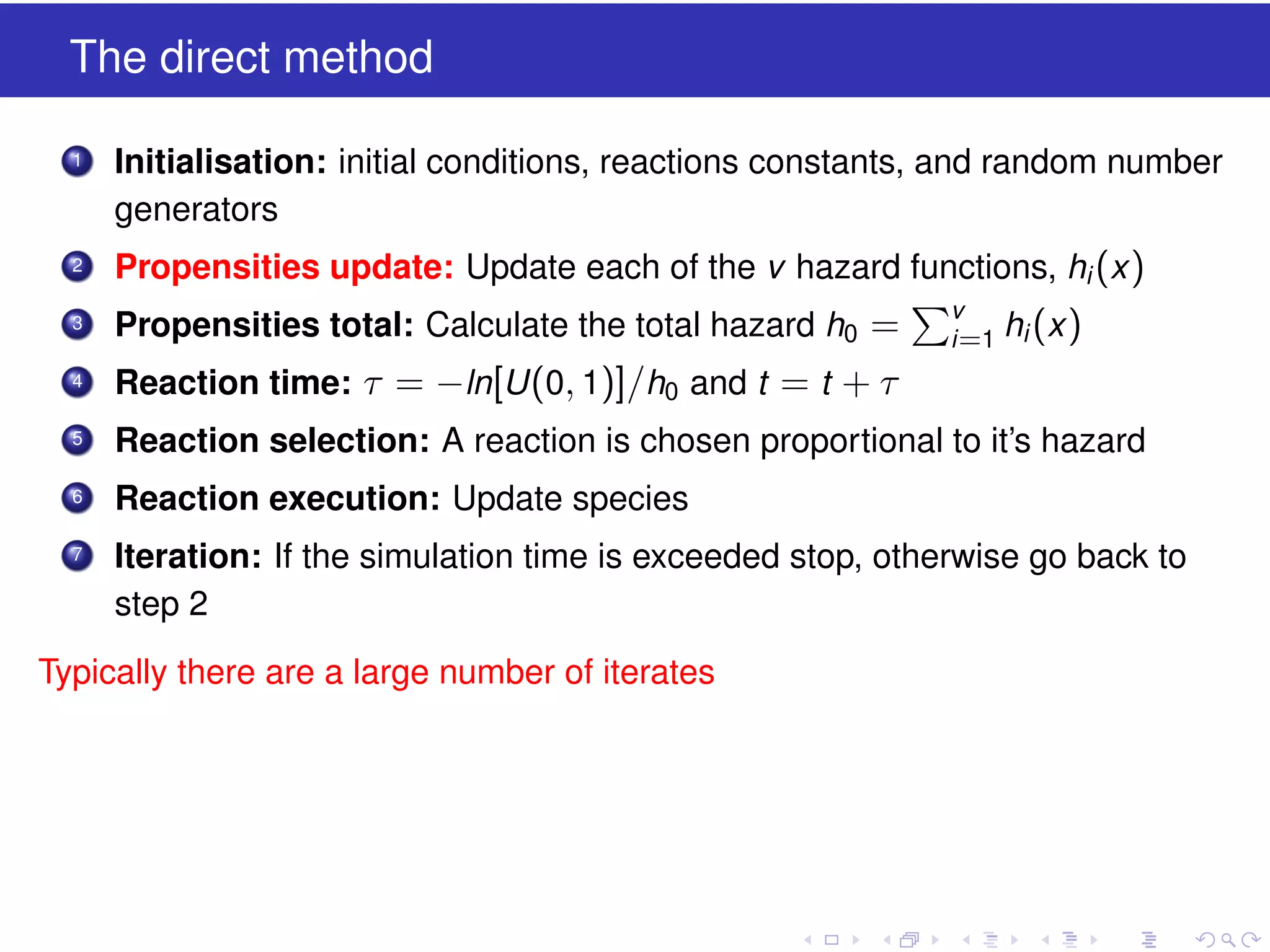 The direct method
1

Initialisation: initial conditions, reactions constants, and random number
generators

2

Propensities update: Update each of the v hazard functions, hi (x )

3

Propensities total: Calculate the total hazard h0 =

4

Reaction time: τ = −ln[U (0, 1)]/h0 and t = t + τ

5

Reaction selection: A reaction is chosen proportional to it’s hazard

6

Reaction execution: Update species

7

Iteration: If the simulation time is exceeded stop, otherwise go back to
step 2

Typically there are a large number of iterates

v
i =1

hi (x )

 