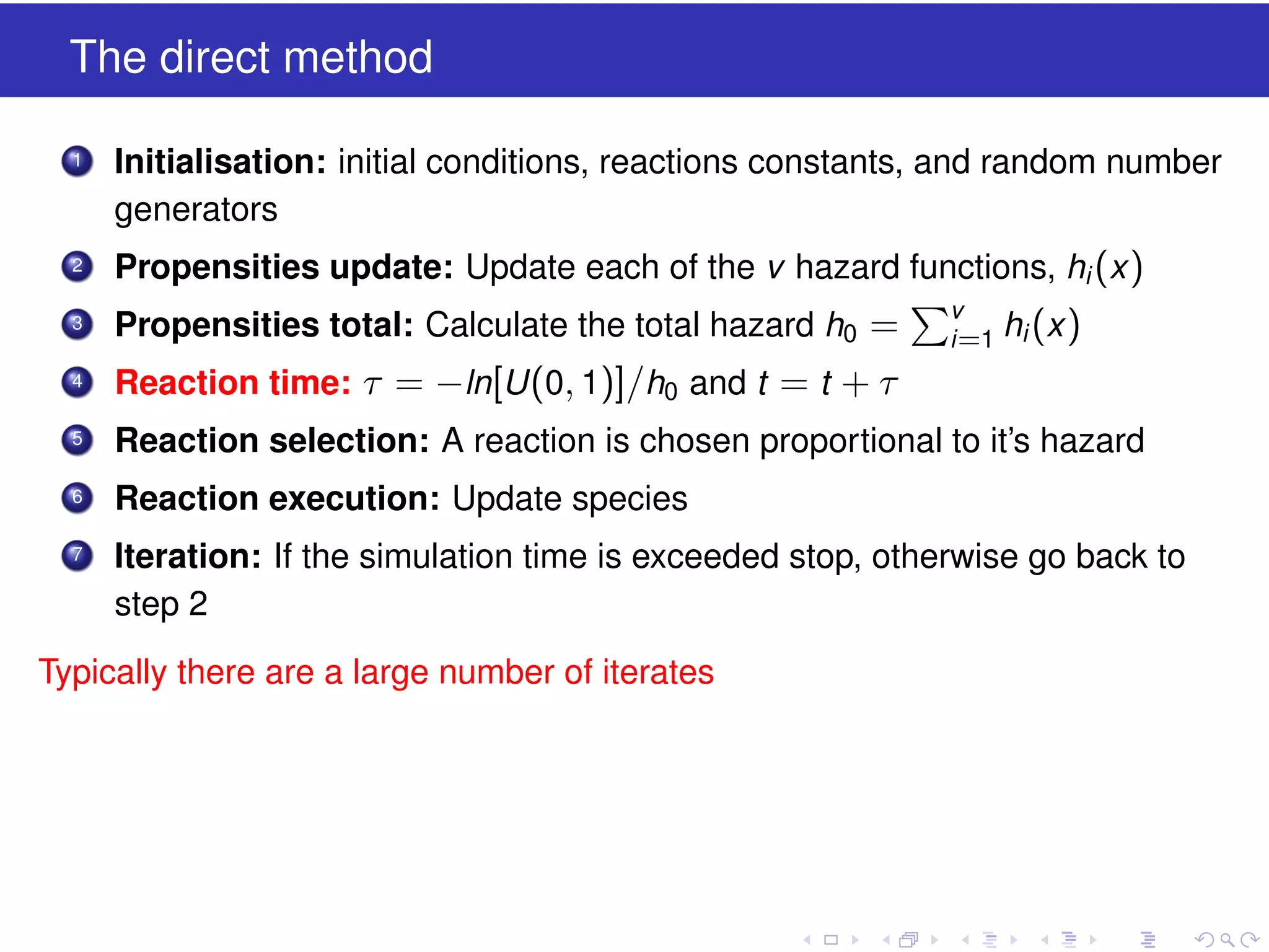 The direct method
1

Initialisation: initial conditions, reactions constants, and random number
generators

2

Propensities update: Update each of the v hazard functions, hi (x )

3

Propensities total: Calculate the total hazard h0 =

4

Reaction time: τ = −ln[U (0, 1)]/h0 and t = t + τ

5

Reaction selection: A reaction is chosen proportional to it’s hazard

6

Reaction execution: Update species

7

Iteration: If the simulation time is exceeded stop, otherwise go back to
step 2

Typically there are a large number of iterates

v
i =1

hi (x )

 