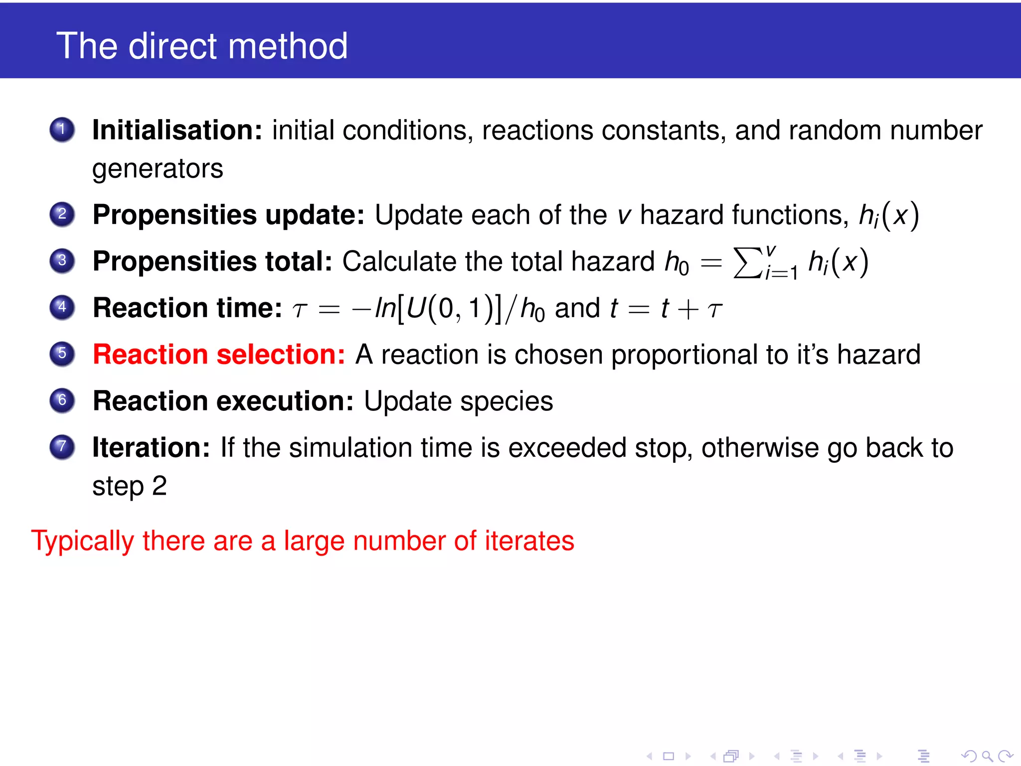 The direct method
1

Initialisation: initial conditions, reactions constants, and random number
generators

2

Propensities update: Update each of the v hazard functions, hi (x )

3

Propensities total: Calculate the total hazard h0 =

4

Reaction time: τ = −ln[U (0, 1)]/h0 and t = t + τ

5

Reaction selection: A reaction is chosen proportional to it’s hazard

6

Reaction execution: Update species

7

Iteration: If the simulation time is exceeded stop, otherwise go back to
step 2

Typically there are a large number of iterates

v
i =1

hi (x )

 