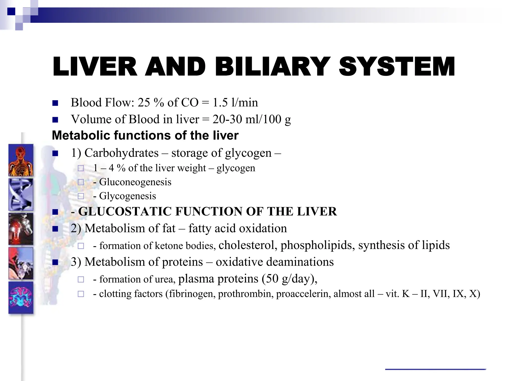 LIVER AND BILIARY SYSTEM
 Blood Flow: 25 % of CO = 1.5 l/min
 Volume of Blood in liver = 20-30 ml/100 g
Metabolic functions of the liver
 1) Carbohydrates – storage of glycogen –
 1 – 4 % of the liver weight – glycogen
 - Gluconeogenesis
 - Glycogenesis
 - GLUCOSTATIC FUNCTION OF THE LIVER
 2) Metabolism of fat – fatty acid oxidation
 - formation of ketone bodies, cholesterol, phospholipids, synthesis of lipids
 3) Metabolism of proteins – oxidative deaminations
 - formation of urea, plasma proteins (50 g/day),
 - clotting factors (fibrinogen, prothrombin, proaccelerin, almost all – vit. K – II, VII, IX, X)
Somatic
 