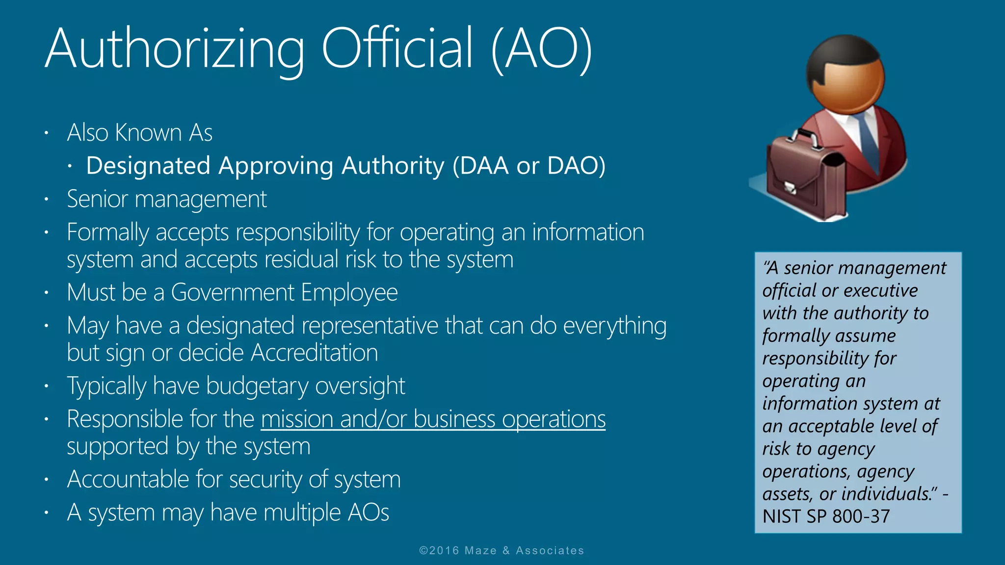 “A senior management
official or executive
with the authority to
formally assume
responsibility for
operating an
information system at
an acceptable level of
risk to agency
operations, agency
assets, or individuals.” -
NIST SP 800-37
 