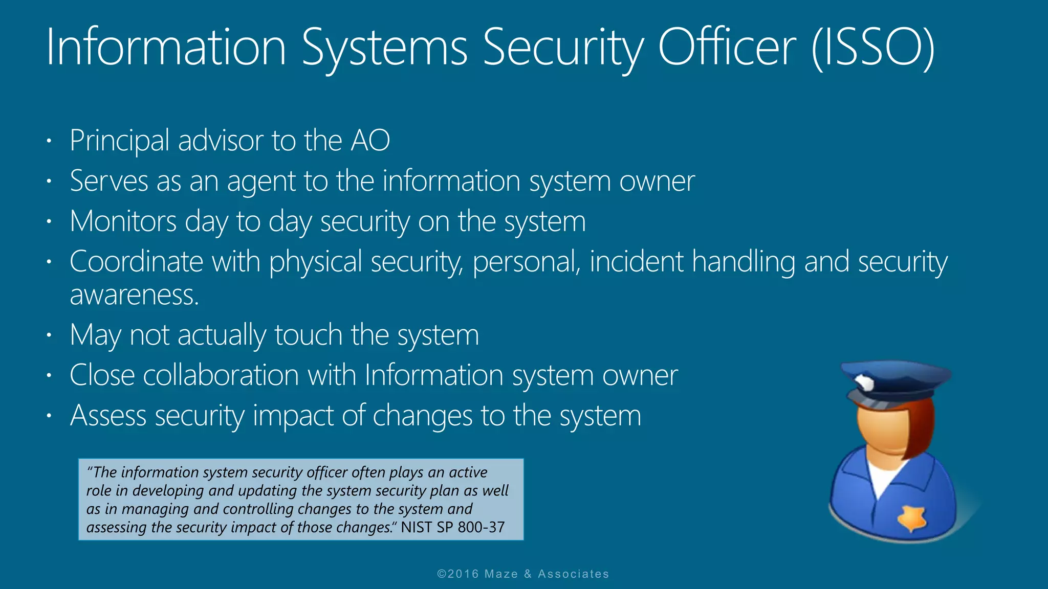 “The information system security officer often plays an active
role in developing and updating the system security plan as well
as in managing and controlling changes to the system and
assessing the security impact of those changes.“ NIST SP 800-37
 