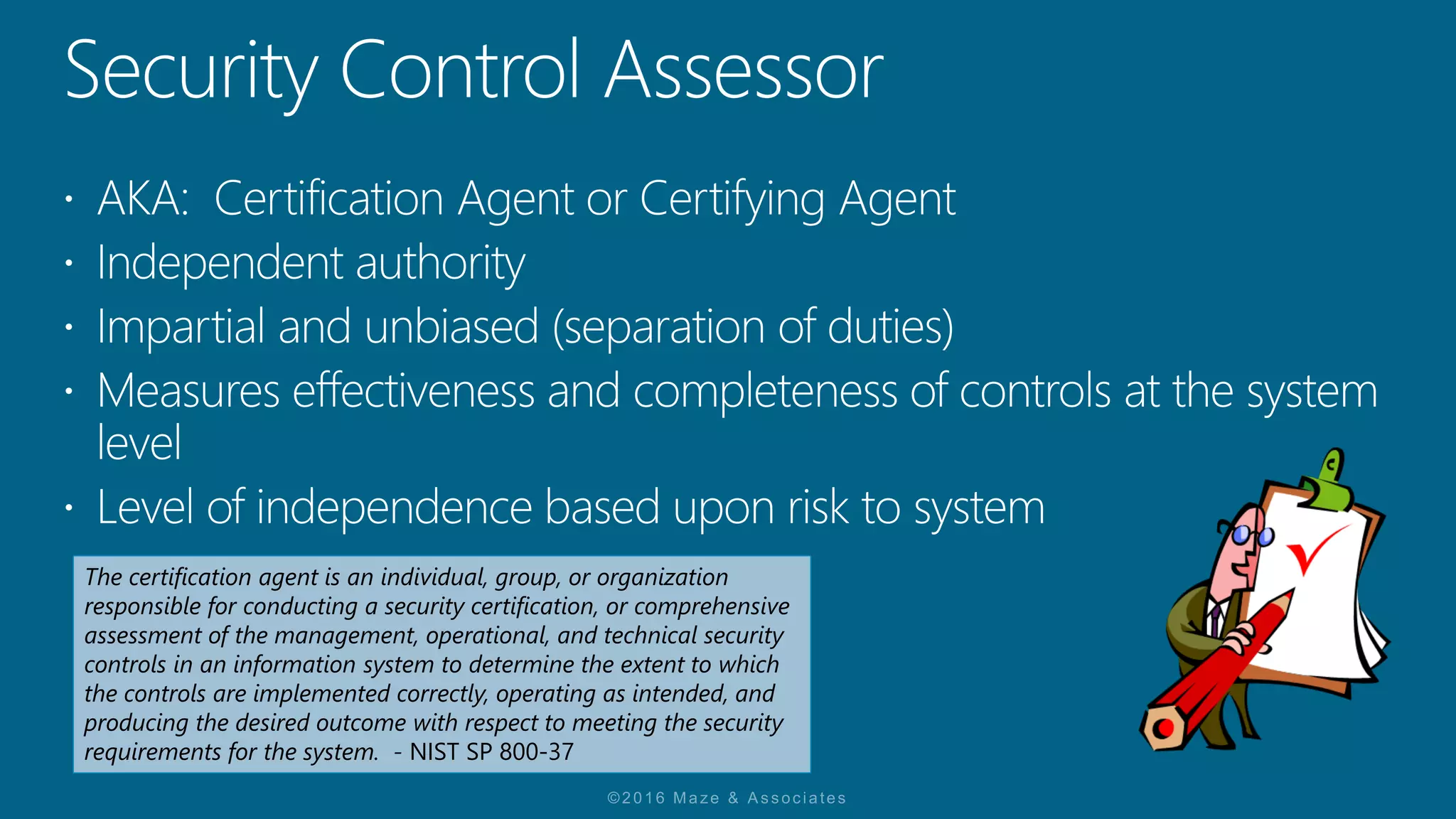 The certification agent is an individual, group, or organization
responsible for conducting a security certification, or comprehensive
assessment of the management, operational, and technical security
controls in an information system to determine the extent to which
the controls are implemented correctly, operating as intended, and
producing the desired outcome with respect to meeting the security
requirements for the system. - NIST SP 800-37
 