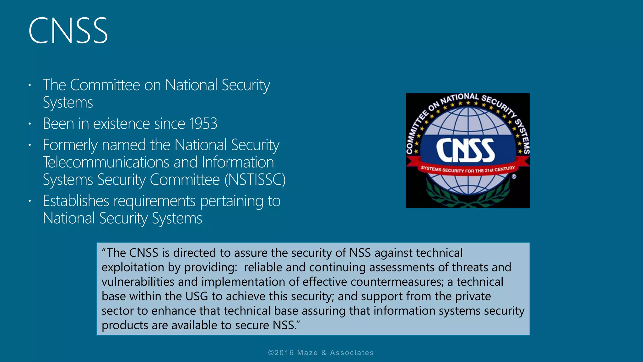“The CNSS is directed to assure the security of NSS against technical
exploitation by providing: reliable and continuing assessments of threats and
vulnerabilities and implementation of effective countermeasures; a technical
base within the USG to achieve this security; and support from the private
sector to enhance that technical base assuring that information systems security
products are available to secure NSS.”
 