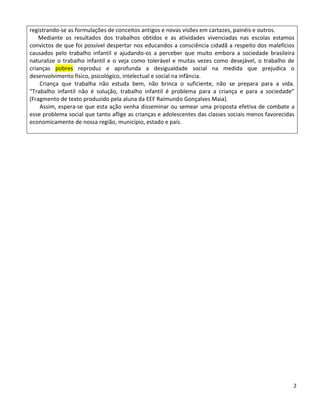 registrando-se as formulações de conceitos antigos e novas visões em cartazes, painéis e outros.
    Mediante os resultados dos trabalhos obtidos e as atividades vivenciadas nas escolas estamos
convictos de que foi possível despertar nos educandos a consciência cidadã a respeito dos malefícios
causados pelo trabalho infantil e ajudando-os a perceber que muito embora a sociedade brasileira
naturalize o trabalho infantil e o veja como tolerável e muitas vezes como desejável, o trabalho de
crianças pobres reproduz e aprofunda a desigualdade social na medida que prejudica o
desenvolvimento físico, psicológico, intelectual e social na infância.
    Criança que trabalha não estuda bem, não brinca o suficiente, não se prepara para a vida.
“Trabalho infantil não é solução, trabalho infantil é problema para a criança e para a sociedade”
(Fragmento de texto produzido pela aluna da EEF Raimundo Gonçalves Maia).
    Assim, espera-se que esta ação venha disseminar ou semear uma proposta efetiva de combate a
esse problema social que tanto aflige as crianças e adolescentes das classes sociais menos favorecidas
economicamente de nossa região, município, estado e país.




                                                                                                     2
 