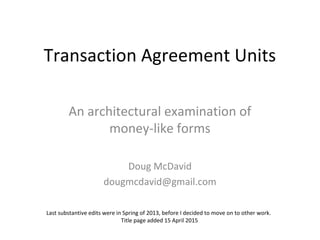 Transaction Agreement Units
An architectural examination of
money-like forms
Doug McDavid
dougmcdavid@gmail.com
Last substantive edits to the framework were in Spring of 2013. Title page added 15 April
2015. Example edited August 2015.
 