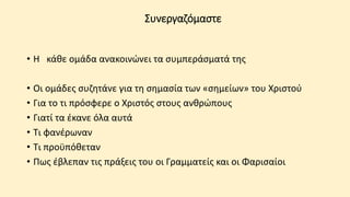 Συνεργαζόμαστε
• Η κάθε ομάδα ανακοινώνει τα συμπεράσματά της
• Οι ομάδες συζητάνε για τη σημασία των «σημείων» του Χριστού
• Για το τι πρόσφερε ο Χριστός στους ανθρώπους
• Γιατί τα έκανε όλα αυτά
• Τι φανέρωναν
• Τι προϋπόθεταν
• Πως έβλεπαν τις πράξεις του οι Γραμματείς και οι Φαρισαίοι
 