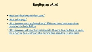 Βοηθητικό υλικό
• https://orthodoxrotterdam.com/
• https://imnp.gr/
• https://www.sostis.gr/blog/item/1386-o-xristos-therapeyei-ton-
paralyto-stin-kolimbithra
• https://www.ekklisiaonline.gr/eipan/to-thavma-tou-pollaplasiasmou-
ton-arton-ke-ton-ichthyon-stin-ermineftiki-paradosi-tis-ekklisias/
 