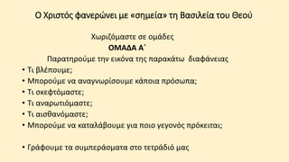 Ο Χριστός φανερώνει με «σημεία» τη Βασιλεία του Θεού
Χωριζόμαστε σε ομάδες
ΟΜΑΔΑ Α΄
Παρατηρούμε την εικόνα της παρακάτω διαφάνειας
• Τι βλέπουμε;
• Μπορούμε να αναγνωρίσουμε κάποια πρόσωπα;
• Τι σκεφτόμαστε;
• Τι αναρωτιόμαστε;
• Τι αισθανόμαστε;
• Μπορούμε να καταλάβουμε για ποιο γεγονός πρόκειται;
• Γράφουμε τα συμπεράσματα στο τετράδιό μας
 