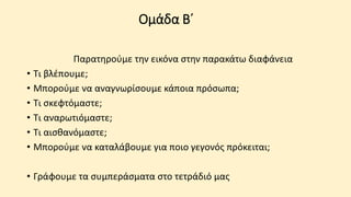 Ομάδα Β΄
Παρατηρούμε την εικόνα στην παρακάτω διαφάνεια
• Τι βλέπουμε;
• Μπορούμε να αναγνωρίσουμε κάποια πρόσωπα;
• Τι σκεφτόμαστε;
• Τι αναρωτιόμαστε;
• Τι αισθανόμαστε;
• Μπορούμε να καταλάβουμε για ποιο γεγονός πρόκειται;
• Γράφουμε τα συμπεράσματα στο τετράδιό μας
 