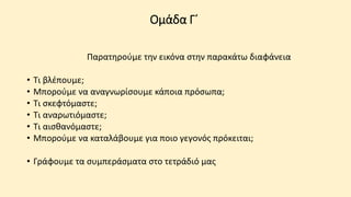 Ομάδα Γ΄
Παρατηρούμε την εικόνα στην παρακάτω διαφάνεια
• Τι βλέπουμε;
• Μπορούμε να αναγνωρίσουμε κάποια πρόσωπα;
• Τι σκεφτόμαστε;
• Τι αναρωτιόμαστε;
• Τι αισθανόμαστε;
• Μπορούμε να καταλάβουμε για ποιο γεγονός πρόκειται;
• Γράφουμε τα συμπεράσματα στο τετράδιό μας
 