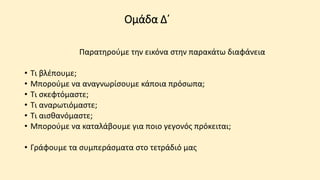 Ομάδα Δ΄
Παρατηρούμε την εικόνα στην παρακάτω διαφάνεια
• Τι βλέπουμε;
• Μπορούμε να αναγνωρίσουμε κάποια πρόσωπα;
• Τι σκεφτόμαστε;
• Τι αναρωτιόμαστε;
• Τι αισθανόμαστε;
• Μπορούμε να καταλάβουμε για ποιο γεγονός πρόκειται;
• Γράφουμε τα συμπεράσματα στο τετράδιό μας
 