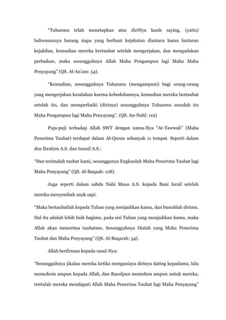 “Tuhanmu     telah   menetapkan     atas   diriNya   kasih   saying,   (yaitu)

bahwasannya barang siapa yang berbuat kejahatan diantara kamu lantaran

kejahilan, kemudian mereka bertaubat setelah mengerjakan, dan mengadakan

perbaikan, maka sesungguhnya Allah Maha Pengampun lagi Maha Maha

Penyayang” (QS. Al-An‟am: 54).

      “Kemudian, sesungguhnya Tuhanmu (mengampuni) bagi orang-orang

yang mengerjakan kesalahan karena kebodohannya, kemudian mereka bertaubat

setelah itu, dan memperbaiki (dirinya) sesungguhnya Tuhanmu sesudah itu

Maha Pengampun lagi Maha Penyayang”. (QS. An-Nahl: 119)

      Puja-puji terhadap Allah SWT dengan nama-Nya “At-Tawwab” (Maha

Penerima Taubat) terdapat dalam Al-Quran sebanyak 11 tempat. Seperti dalam

doa Ibrahim A.S. dan Ismail A.S.:

“Dan terimalah taubat kami, sesunggunya Engkaulah Maha Penerima Taubat lagi

Maha Penyayang” (QS. Al-Baqaah: 128).

      Juga seperti dalam sabda Nabi Musa A.S. kepada Bani Israil setelah

mereka menyembah anak sapi:

“Maka bertaubatlah kepada Tuhan yang menjadikan kamu, dan bunuhlah dirimu.

Hal itu adalah lebih baik bagimu, pada sisi Tuhan yang menjadikan kamu, maka

Allah akan menerima taubatmu. Sesungguhnya Dialah yang Maha Penerima

Taubat dan Maha Penyayang” (QS. Al-Baqarah: 54).

      Allah berfirman kepada rasul-Nya:

“Sesungguhnya jikalau mereka ketika menganiaya dirinya dating kepadamu, lalu

memohoin ampun kepada Allah, dan Rasulpun memohon ampun untuk mereka,

tentulah mereka mendapati Allah Maha Penerima Taubat lagi Maha Penyayang”
 