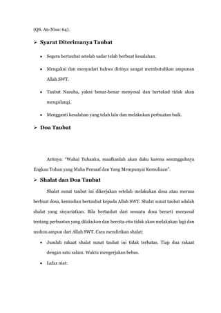 (QS. An-Nisa: 64).

 Syarat Diterimanya Taubat

      Segera bertaubat setelah sadar telah berbuat kesalahan.

      Mengakui dan menyadari bahwa dirinya sangat membutuhkan ampunan

      Allah SWT.

      Taubat Nasuha, yakni benar-benar menyesal dan bertekad tidak akan

      mengulangi.

      Mengganti kesalahan yang telah lalu dan melakukan perbuatan baik.

 Doa Taubat




      Artinya: “Wahai Tuhanku, maafkanlah akan daku karena sesungguhnya

Engkau Tuhan yang Maha Pemaaf dan Yang Mempunyai Kemuliaan”.

 Shalat dan Doa Taubat

      Shalat sunat taubat ini dikerjakan setelah melakukan dosa atau merasa

berbuat dosa, kemudian bertaubat kepada Allah SWT. Shalat sunat taubat adalah

shalat yang sisyariatkan. Bila bertaubat dari sesuatu dosa berarti menyesal

tentang perbuatan yang dilakukan dan bercita-cita tidak akan melakukan lagi dan

mohon ampun dari Allah SWT. Cara mendirikan shalat:

      Jumlah rakaat shalat sunat taubat ini tidak terbatas. Tiap dua rakaat

      dengan satu salam. Waktu mengerjakan bebas.

      Lafaz niat:
 